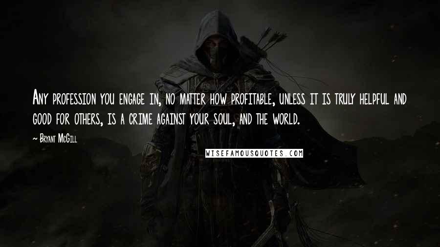 Bryant McGill Quotes: Any profession you engage in, no matter how profitable, unless it is truly helpful and good for others, is a crime against your soul, and the world.