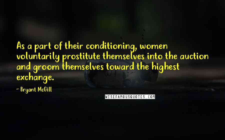 Bryant McGill Quotes: As a part of their conditioning, women voluntarily prostitute themselves into the auction and groom themselves toward the highest exchange.