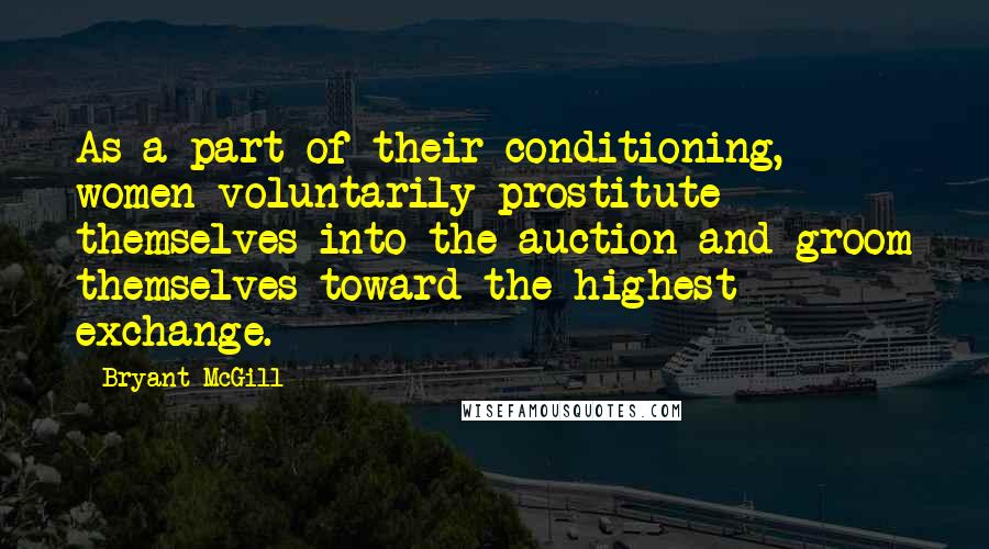 Bryant McGill Quotes: As a part of their conditioning, women voluntarily prostitute themselves into the auction and groom themselves toward the highest exchange.