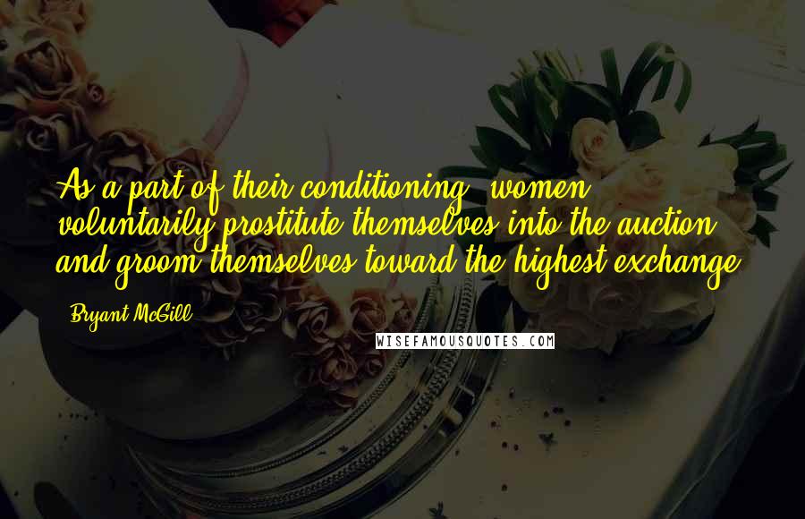 Bryant McGill Quotes: As a part of their conditioning, women voluntarily prostitute themselves into the auction and groom themselves toward the highest exchange.