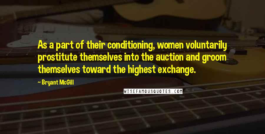 Bryant McGill Quotes: As a part of their conditioning, women voluntarily prostitute themselves into the auction and groom themselves toward the highest exchange.