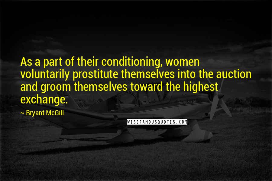 Bryant McGill Quotes: As a part of their conditioning, women voluntarily prostitute themselves into the auction and groom themselves toward the highest exchange.