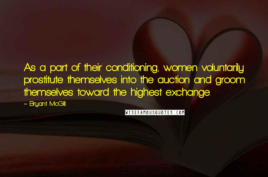 Bryant McGill Quotes: As a part of their conditioning, women voluntarily prostitute themselves into the auction and groom themselves toward the highest exchange.