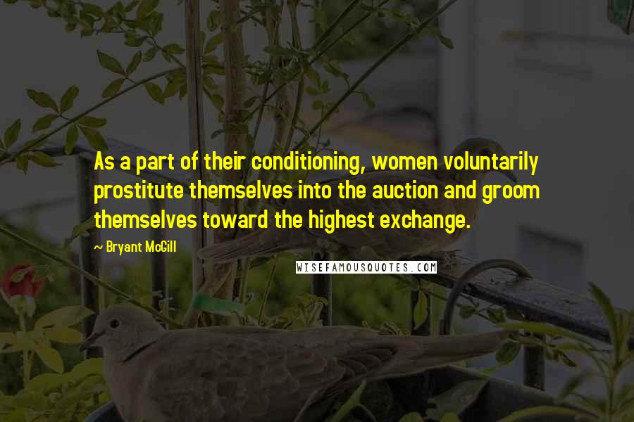 Bryant McGill Quotes: As a part of their conditioning, women voluntarily prostitute themselves into the auction and groom themselves toward the highest exchange.