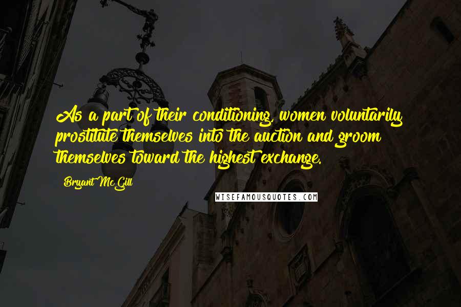 Bryant McGill Quotes: As a part of their conditioning, women voluntarily prostitute themselves into the auction and groom themselves toward the highest exchange.