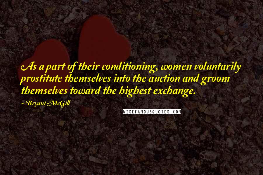 Bryant McGill Quotes: As a part of their conditioning, women voluntarily prostitute themselves into the auction and groom themselves toward the highest exchange.