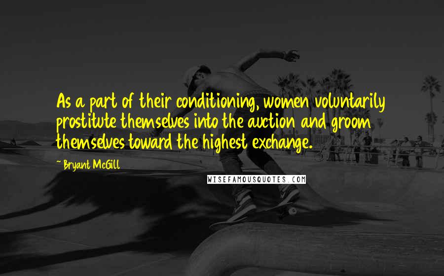 Bryant McGill Quotes: As a part of their conditioning, women voluntarily prostitute themselves into the auction and groom themselves toward the highest exchange.