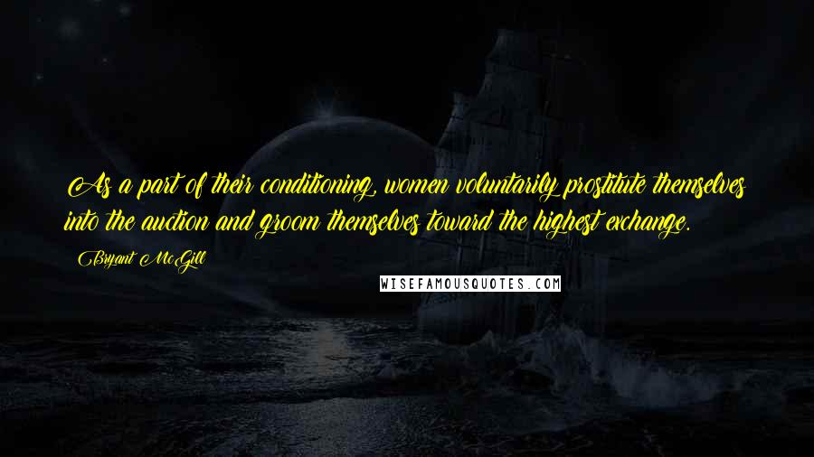 Bryant McGill Quotes: As a part of their conditioning, women voluntarily prostitute themselves into the auction and groom themselves toward the highest exchange.