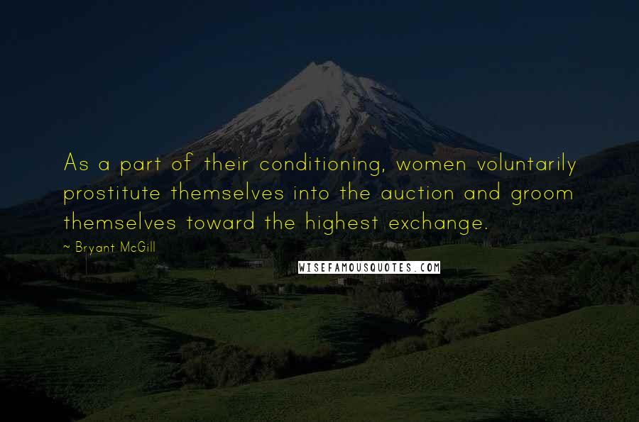 Bryant McGill Quotes: As a part of their conditioning, women voluntarily prostitute themselves into the auction and groom themselves toward the highest exchange.