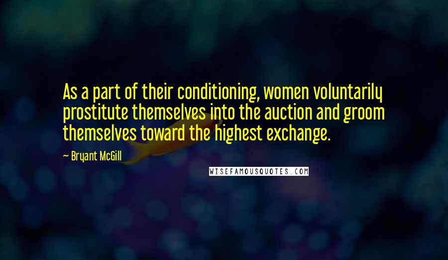 Bryant McGill Quotes: As a part of their conditioning, women voluntarily prostitute themselves into the auction and groom themselves toward the highest exchange.