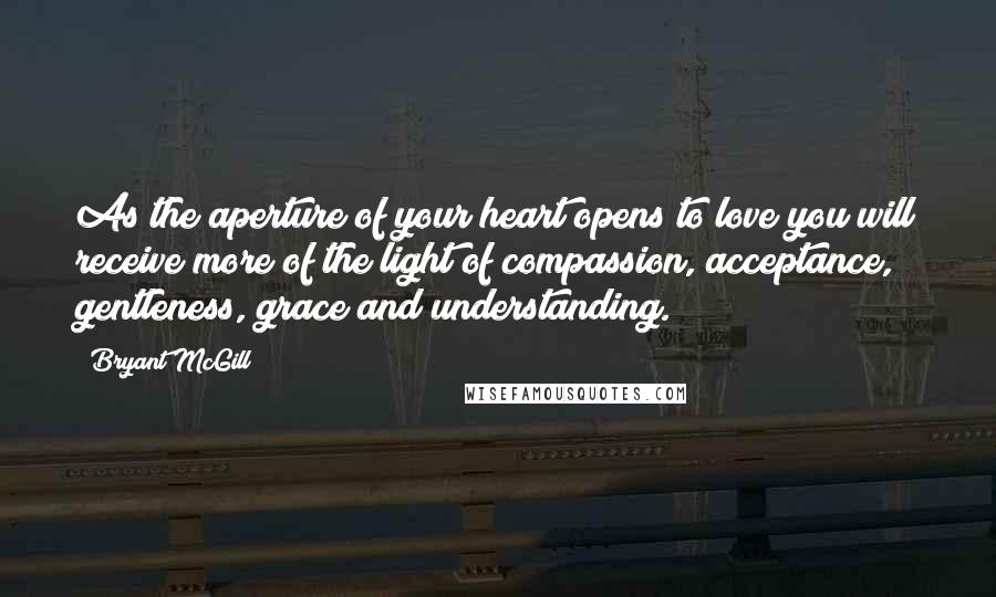Bryant McGill Quotes: As the aperture of your heart opens to love you will receive more of the light of compassion, acceptance, gentleness, grace and understanding.
