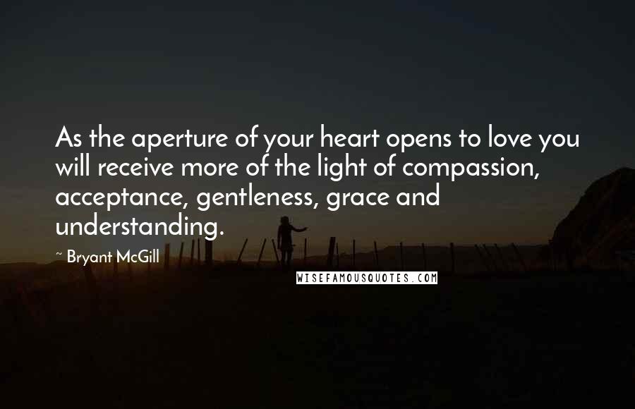 Bryant McGill Quotes: As the aperture of your heart opens to love you will receive more of the light of compassion, acceptance, gentleness, grace and understanding.