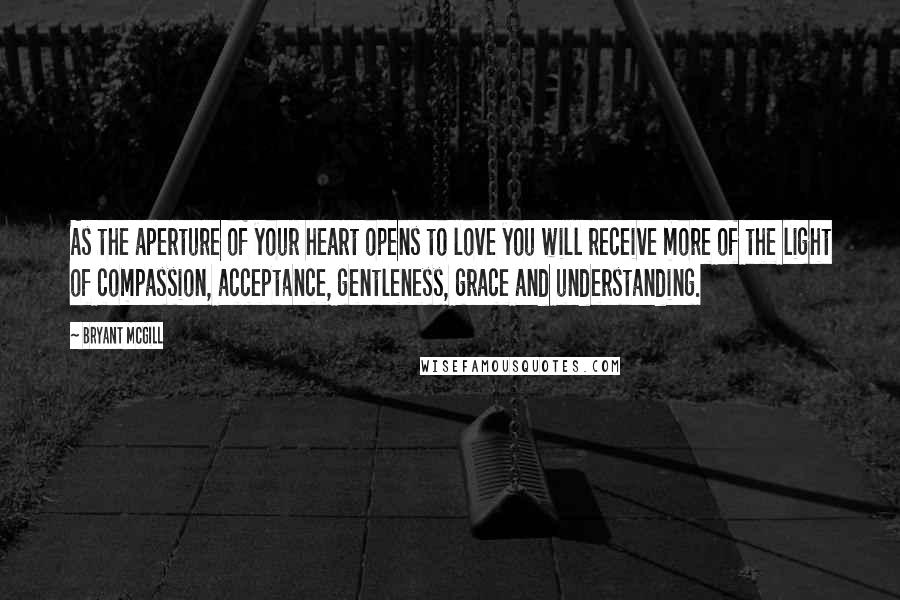 Bryant McGill Quotes: As the aperture of your heart opens to love you will receive more of the light of compassion, acceptance, gentleness, grace and understanding.