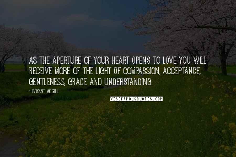 Bryant McGill Quotes: As the aperture of your heart opens to love you will receive more of the light of compassion, acceptance, gentleness, grace and understanding.