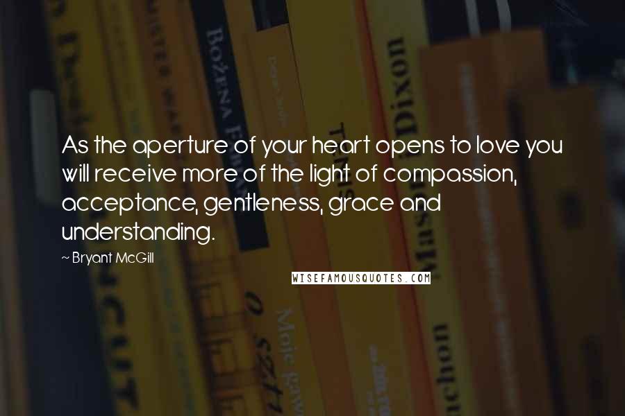 Bryant McGill Quotes: As the aperture of your heart opens to love you will receive more of the light of compassion, acceptance, gentleness, grace and understanding.