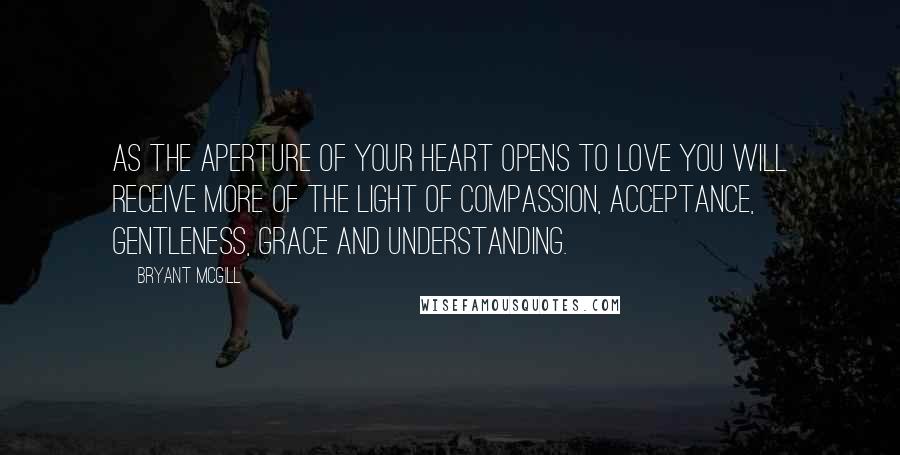 Bryant McGill Quotes: As the aperture of your heart opens to love you will receive more of the light of compassion, acceptance, gentleness, grace and understanding.