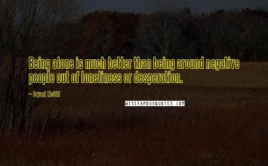 Bryant McGill Quotes: Being alone is much better than being around negative people out of loneliness or desperation.