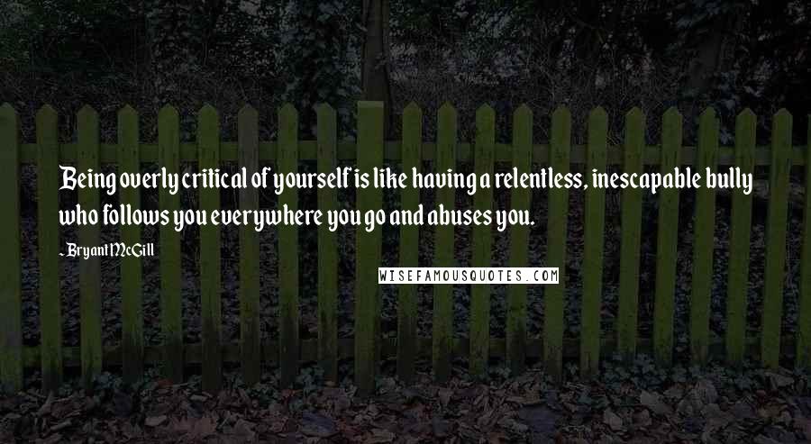 Bryant McGill Quotes: Being overly critical of yourself is like having a relentless, inescapable bully who follows you everywhere you go and abuses you.