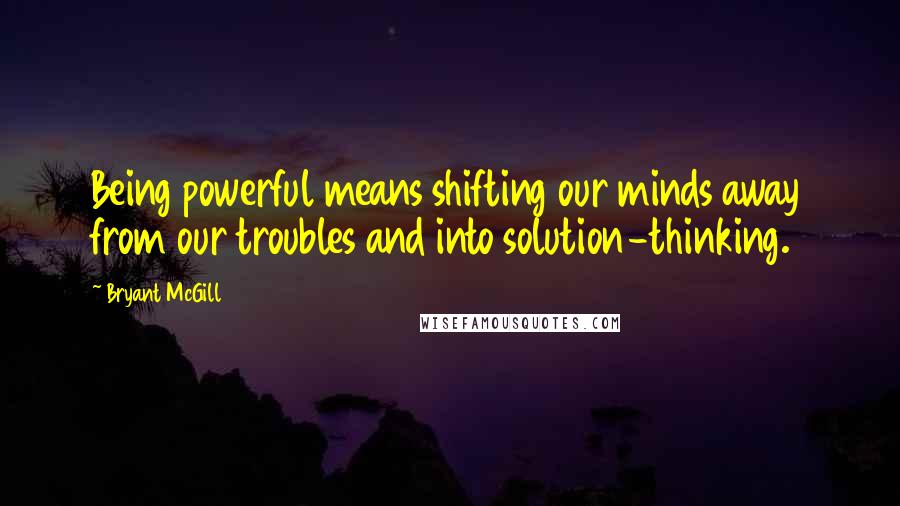 Bryant McGill Quotes: Being powerful means shifting our minds away from our troubles and into solution-thinking.