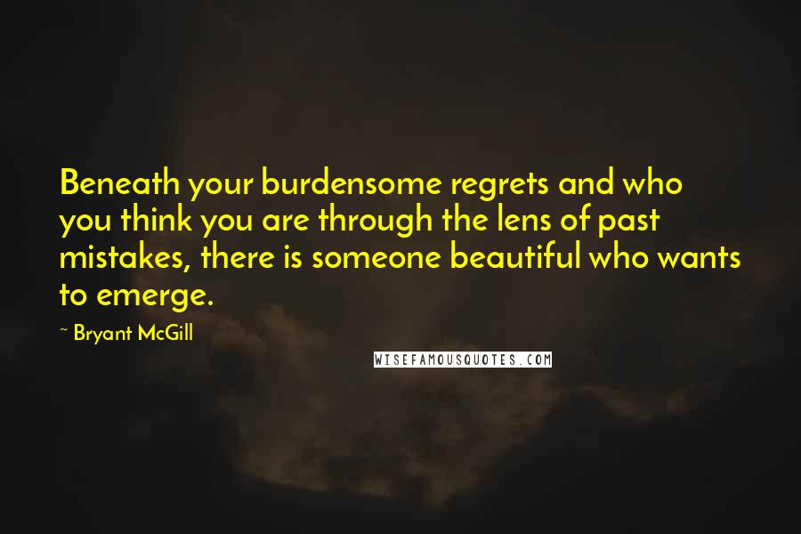 Bryant McGill Quotes: Beneath your burdensome regrets and who you think you are through the lens of past mistakes, there is someone beautiful who wants to emerge.