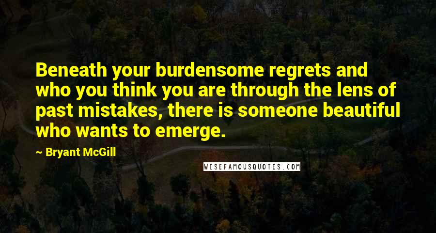 Bryant McGill Quotes: Beneath your burdensome regrets and who you think you are through the lens of past mistakes, there is someone beautiful who wants to emerge.