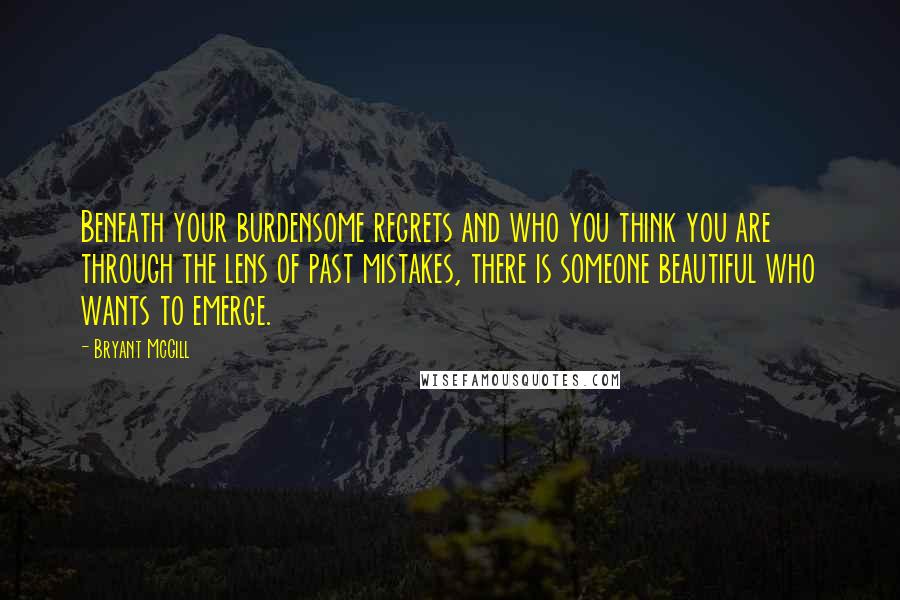 Bryant McGill Quotes: Beneath your burdensome regrets and who you think you are through the lens of past mistakes, there is someone beautiful who wants to emerge.