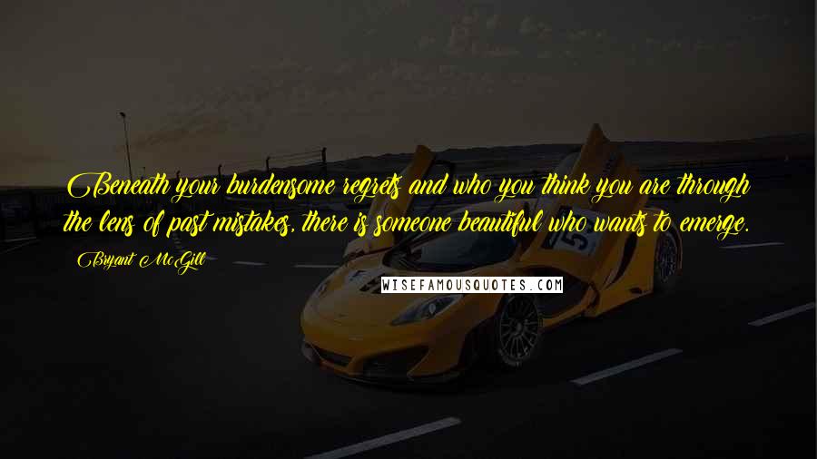 Bryant McGill Quotes: Beneath your burdensome regrets and who you think you are through the lens of past mistakes, there is someone beautiful who wants to emerge.