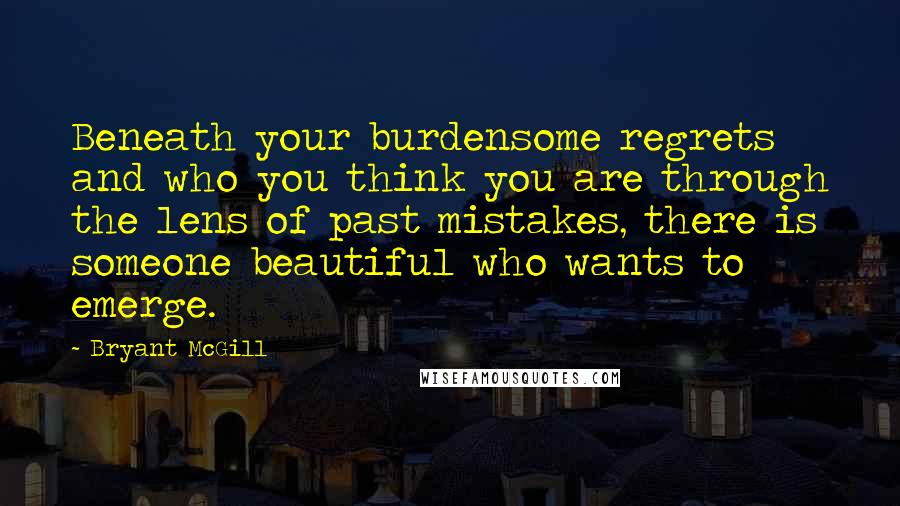 Bryant McGill Quotes: Beneath your burdensome regrets and who you think you are through the lens of past mistakes, there is someone beautiful who wants to emerge.