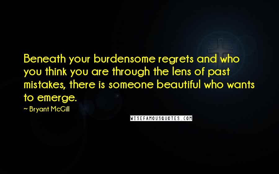 Bryant McGill Quotes: Beneath your burdensome regrets and who you think you are through the lens of past mistakes, there is someone beautiful who wants to emerge.