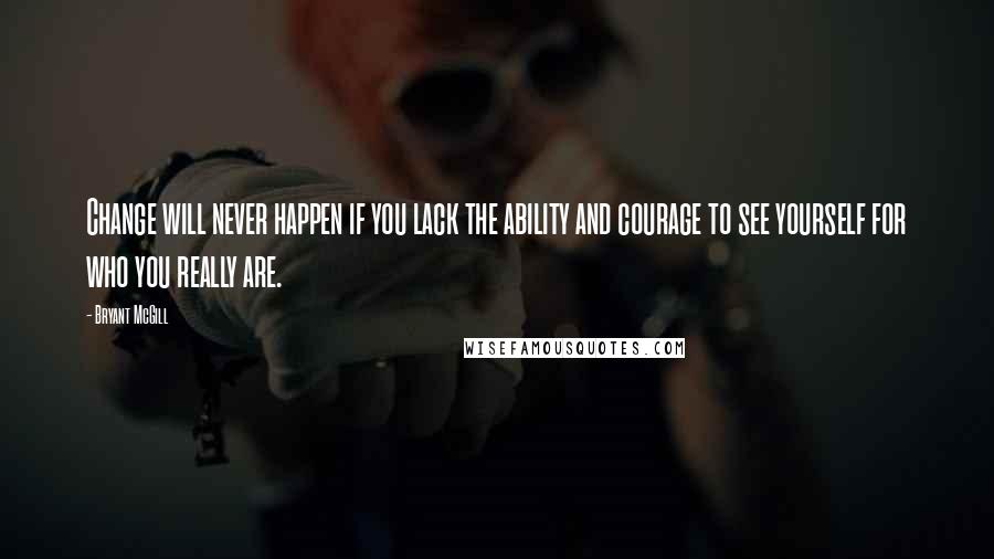 Bryant McGill Quotes: Change will never happen if you lack the ability and courage to see yourself for who you really are.