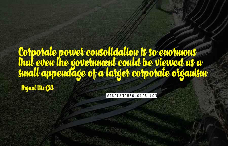 Bryant McGill Quotes: Corporate power consolidation is so enormous that even the government could be viewed as a small appendage of a larger corporate organism.