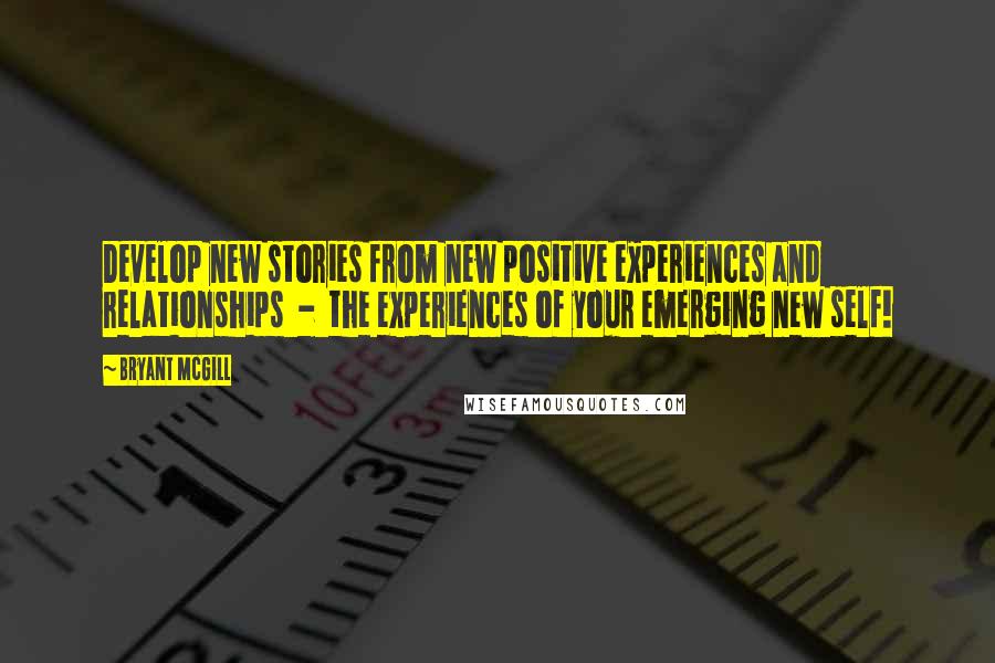 Bryant McGill Quotes: Develop new stories from new positive experiences and relationships  -  the experiences of your emerging new self!