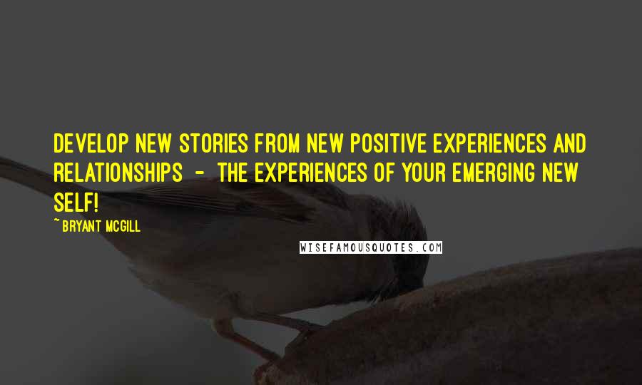 Bryant McGill Quotes: Develop new stories from new positive experiences and relationships  -  the experiences of your emerging new self!