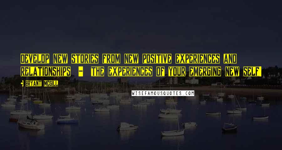 Bryant McGill Quotes: Develop new stories from new positive experiences and relationships  -  the experiences of your emerging new self!