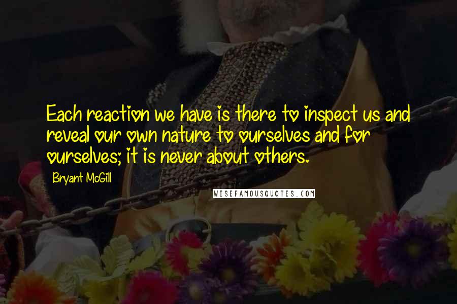 Bryant McGill Quotes: Each reaction we have is there to inspect us and reveal our own nature to ourselves and for ourselves; it is never about others.