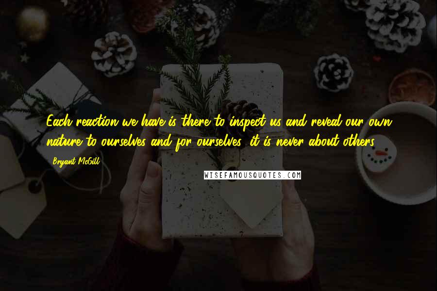 Bryant McGill Quotes: Each reaction we have is there to inspect us and reveal our own nature to ourselves and for ourselves; it is never about others.