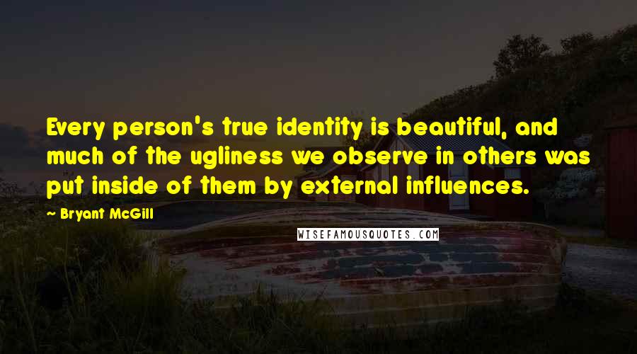 Bryant McGill Quotes: Every person's true identity is beautiful, and much of the ugliness we observe in others was put inside of them by external influences.