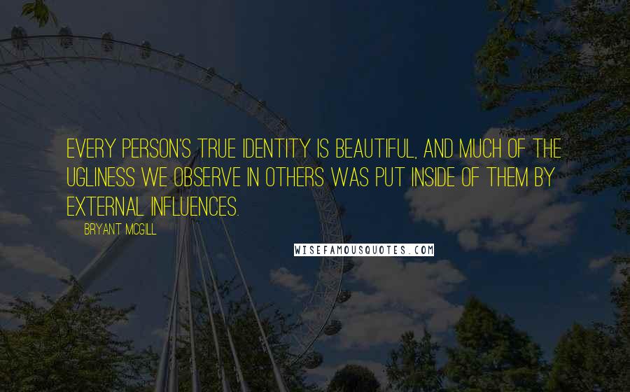 Bryant McGill Quotes: Every person's true identity is beautiful, and much of the ugliness we observe in others was put inside of them by external influences.