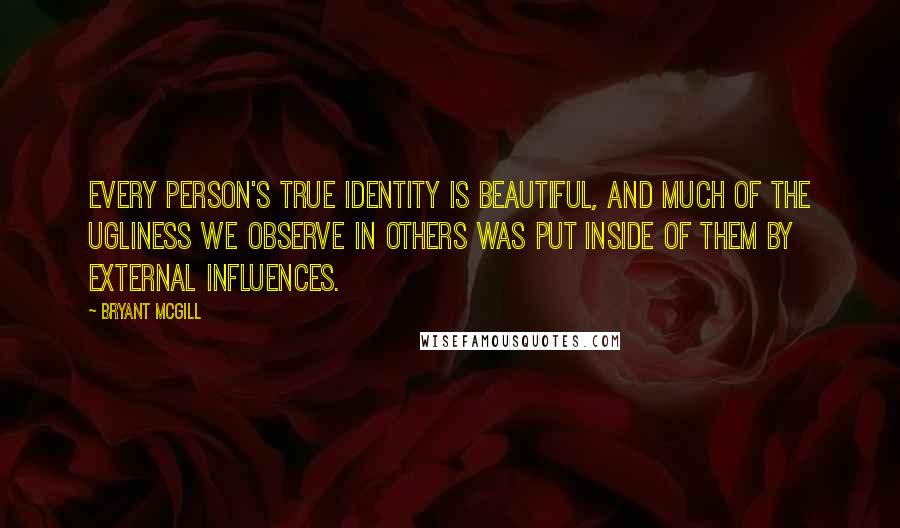 Bryant McGill Quotes: Every person's true identity is beautiful, and much of the ugliness we observe in others was put inside of them by external influences.