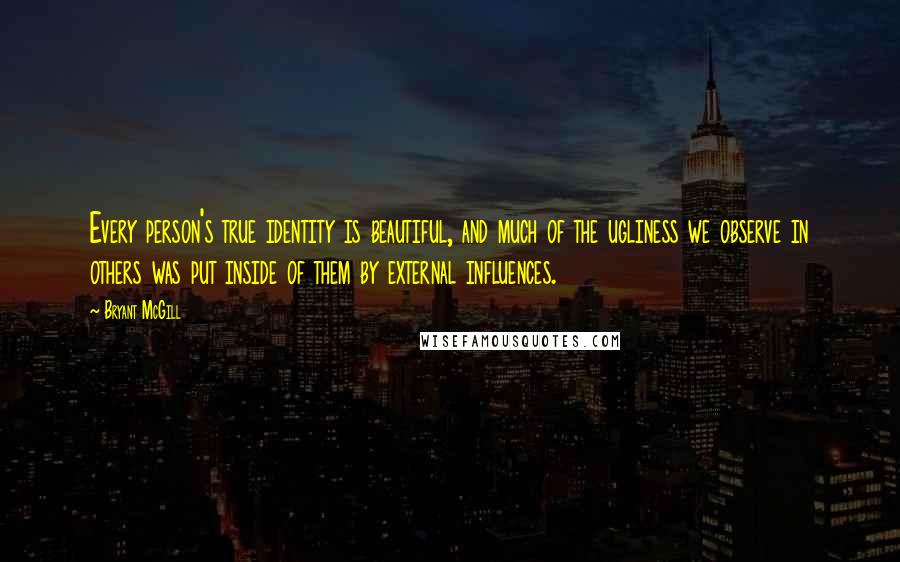 Bryant McGill Quotes: Every person's true identity is beautiful, and much of the ugliness we observe in others was put inside of them by external influences.