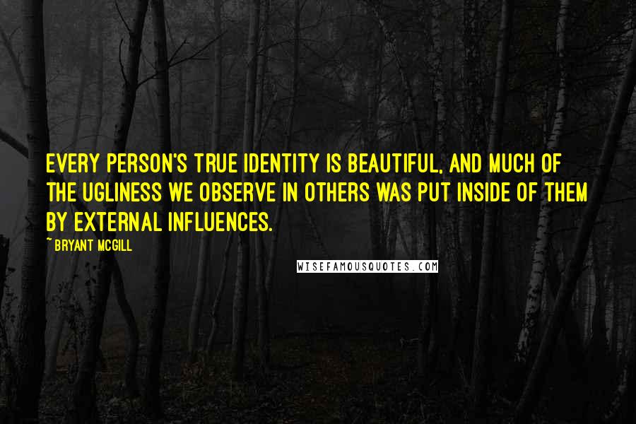 Bryant McGill Quotes: Every person's true identity is beautiful, and much of the ugliness we observe in others was put inside of them by external influences.