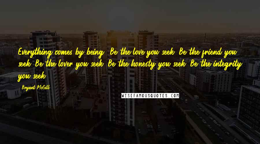 Bryant McGill Quotes: Everything comes by being! Be the love you seek. Be the friend you seek. Be the lover you seek. Be the honesty you seek. Be the integrity you seek.
