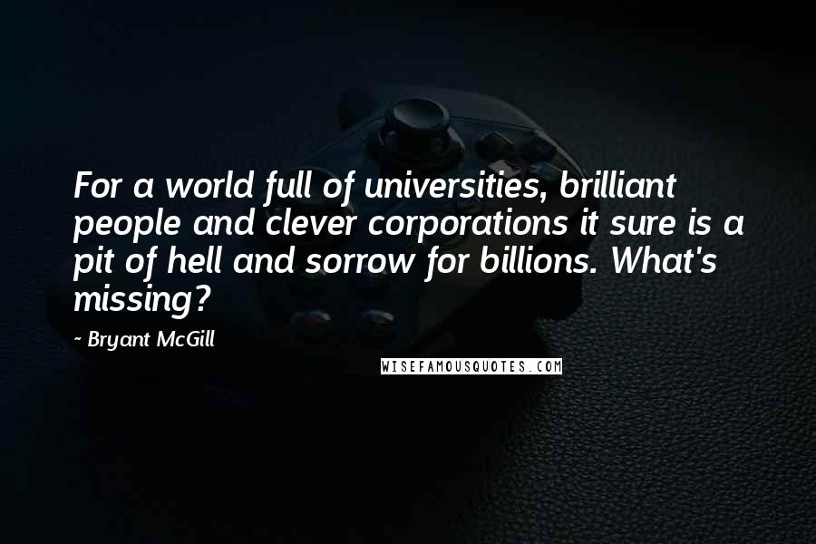 Bryant McGill Quotes: For a world full of universities, brilliant people and clever corporations it sure is a pit of hell and sorrow for billions. What's missing?