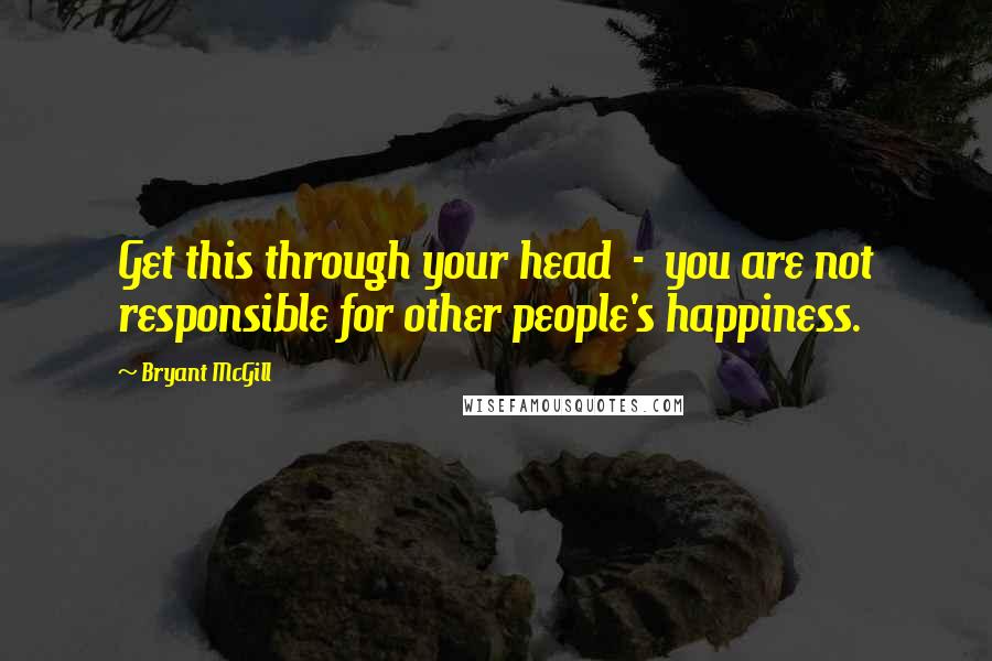 Bryant McGill Quotes: Get this through your head  -  you are not responsible for other people's happiness.