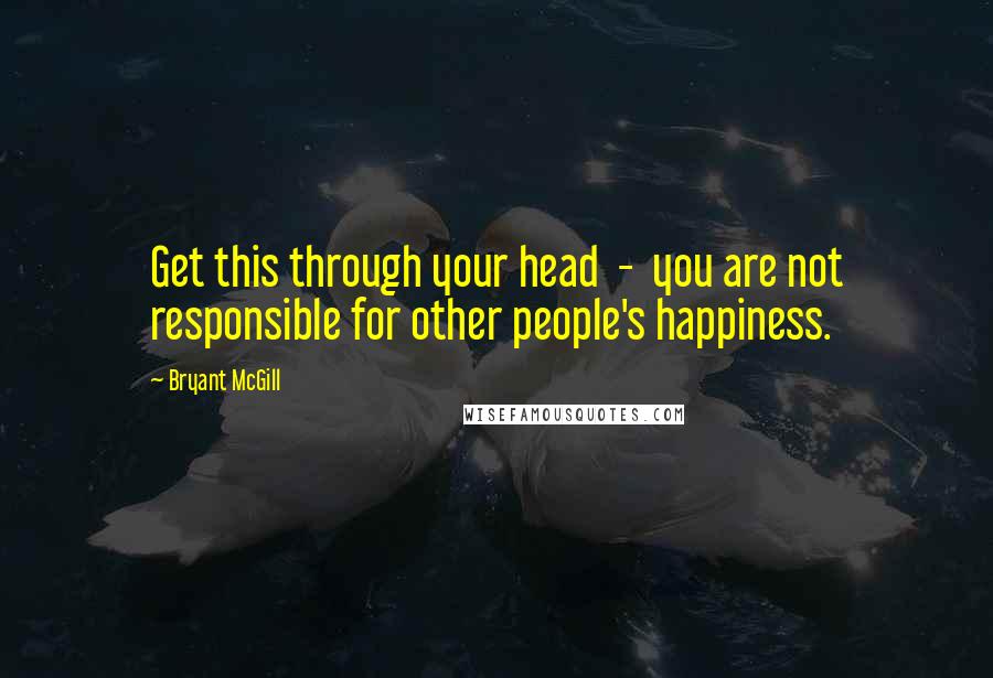 Bryant McGill Quotes: Get this through your head  -  you are not responsible for other people's happiness.