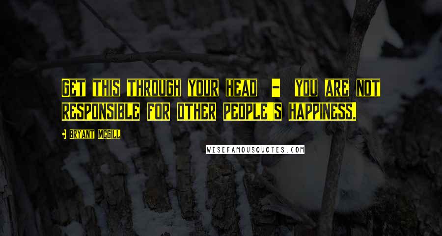 Bryant McGill Quotes: Get this through your head  -  you are not responsible for other people's happiness.