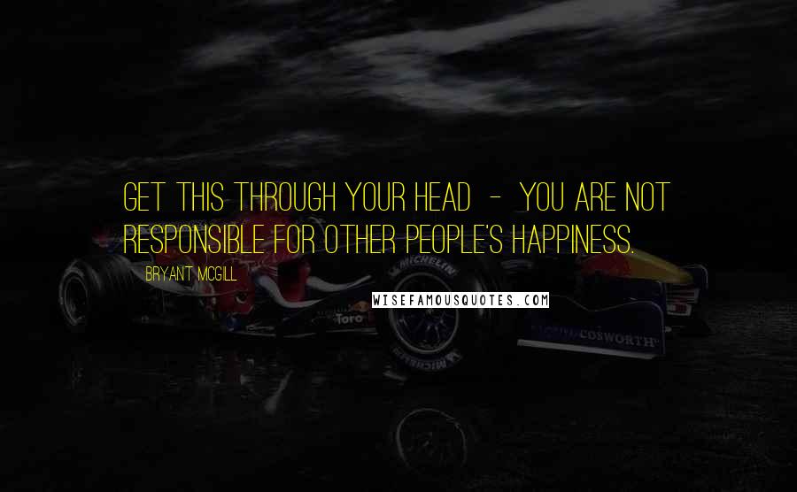 Bryant McGill Quotes: Get this through your head  -  you are not responsible for other people's happiness.
