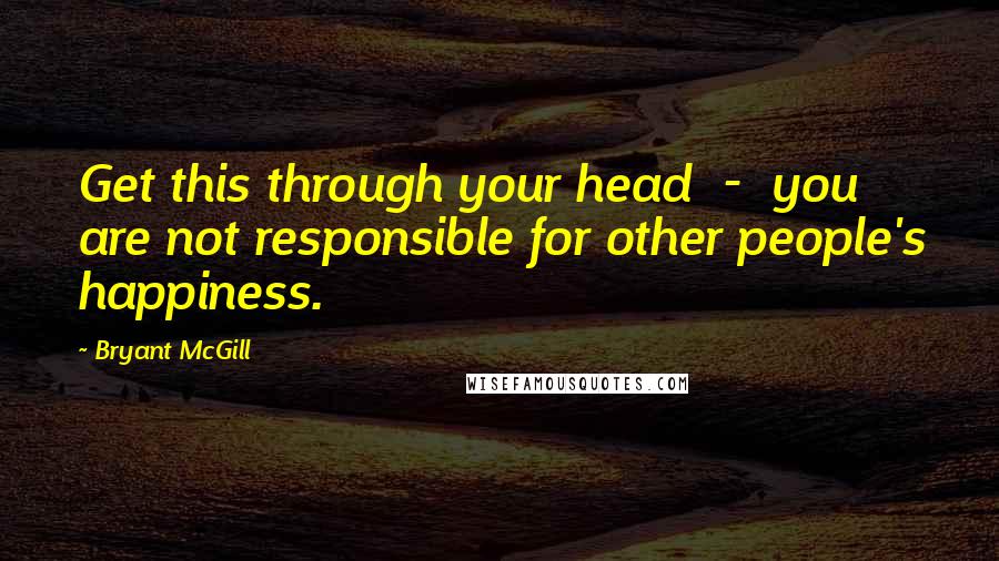 Bryant McGill Quotes: Get this through your head  -  you are not responsible for other people's happiness.