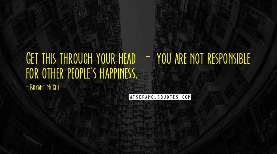 Bryant McGill Quotes: Get this through your head  -  you are not responsible for other people's happiness.