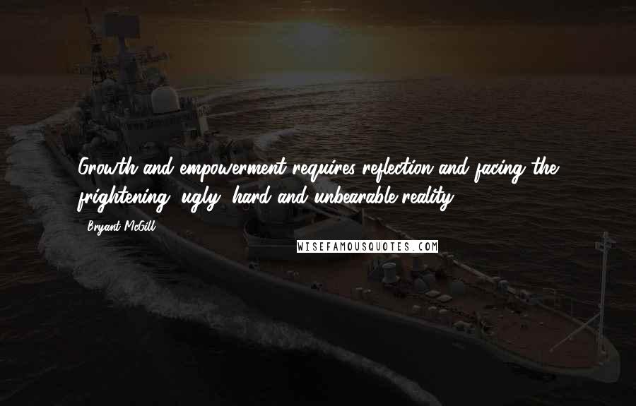 Bryant McGill Quotes: Growth and empowerment requires reflection and facing the frightening, ugly, hard and unbearable reality.